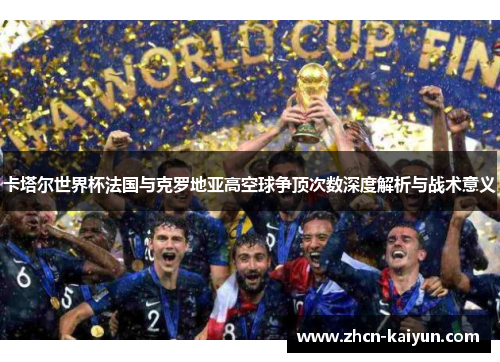 卡塔尔世界杯法国与克罗地亚高空球争顶次数深度解析与战术意义