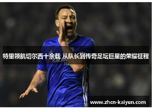 特里领航切尔西十余载 从队长到传奇足坛巨星的荣耀征程