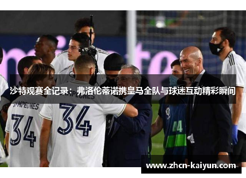 沙特观赛全记录：弗洛伦蒂诺携皇马全队与球迷互动精彩瞬间